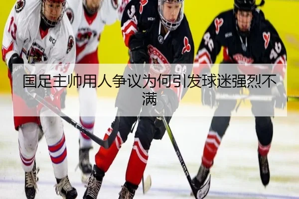 国足主帅用人争议为何引发球迷强烈不满