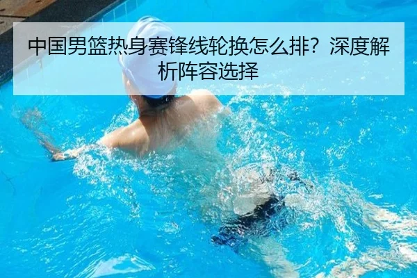 中国男篮热身赛锋线轮换怎么排？深度解析阵容选择